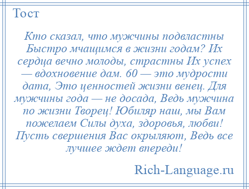 
    Кто сказал, что мужчины подвластны Быстро мчащимся в жизни годам? Их сердца вечно молоды, страстны Их успех — вдохновение дам. 60 — это мудрости дата, Это ценностей жизни венец. Для мужчины года — не досада, Ведь мужчина по жизни Творец! Юбиляр наш, мы Вам пожелаем Силы духа, здоровья, любви! Пусть свершения Вас окрыляют, Ведь все лучшее ждет впереди!