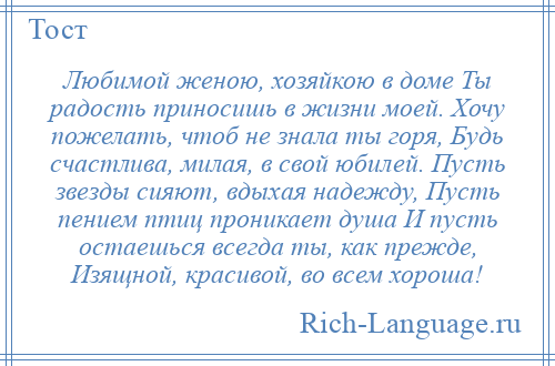 
    Любимой женою, хозяйкою в доме Ты радость приносишь в жизни моей. Хочу пожелать, чтоб не знала ты горя, Будь счастлива, милая, в свой юбилей. Пусть звезды сияют, вдыхая надежду, Пусть пением птиц проникает душа И пусть остаешься всегда ты, как прежде, Изящной, красивой, во всем хороша!