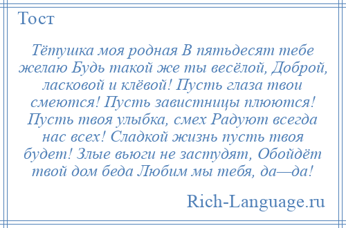 
    Тётушка моя родная В пятьдесят тебе желаю Будь такой же ты весёлой, Доброй, ласковой и клёвой! Пусть глаза твои смеются! Пусть завистницы плюются! Пусть твоя улыбка, смех Радуют всегда нас всех! Сладкой жизнь пусть твоя будет! Злые вьюги не застудят, Обойдёт твой дом беда Любим мы тебя, да—да!