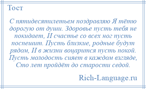 
    С пятидесятилетьем поздравляю Я тётю дорогую от души. Здоровье пусть тебя не покидает, И счастье со всех ног пусть поспешит. Пусть близкие, родные будут рядом, И в жизни воцарится пусть покой. Пусть молодость сияет в каждом взгляде, Сто лет пройдёт до старости седой.