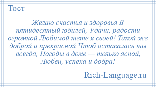 
    Желаю счастья и здоровья В пятидесятый юбилей, Удачи, радости огромной Любимой тете я своей! Такой же доброй и прекрасной Чтоб оставалась ты всегда, Погоды в доме — только ясной, Любви, успеха и добра!