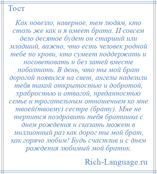 
    Как повезло, наверное, тем людям, кто столь же как и я имеет брата. И совсем дело десятое будет он старший или младший, важно, что есть человек родной тебе по крови, кто сумеет поддержать и посоветовать и без затей вместе поболтать. В день, что ты мой брат дорогой появился на свет, ангелы наделили тебя такой открытостью и добротой, храбростью и отвагой, преданностью семье и трогательным отношением ко мне твоей(твоему) сестре (брату). Мне не терпится поздравить тебя братишка с днем рождения и сказать может в миллионный раз как дорог ты мой брат, как горячо любим! Будь счастлив и с днем рождения любимый мой братик.