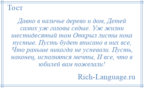 
    Давно в наличье дерево и дом, Детей самих уж головы седые. Уж жизни шестидесятый том Открыл листы пока пустые. Пусть будет вписано в них все, Что раньше никогда не успевали. Пусть, наконец, исполнятся мечты, И все, что в юбилей вам пожелали!