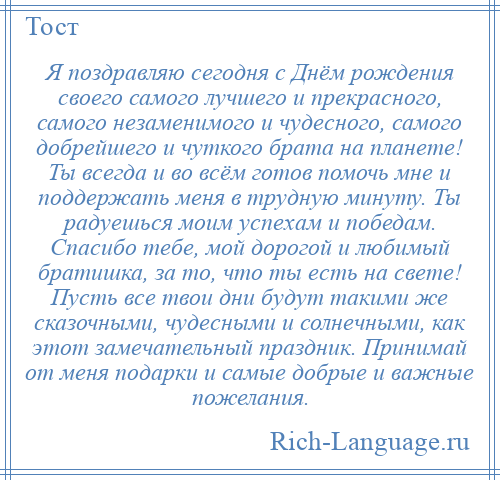
    Я поздравляю сегодня с Днём рождения своего самого лучшего и прекрасного, самого незаменимого и чудесного, самого добрейшего и чуткого брата на планете! Ты всегда и во всём готов помочь мне и поддержать меня в трудную минуту. Ты радуешься моим успехам и победам. Спасибо тебе, мой дорогой и любимый братишка, за то, что ты есть на свете! Пусть все твои дни будут такими же сказочными, чудесными и солнечными, как этот замечательный праздник. Принимай от меня подарки и самые добрые и важные пожелания.