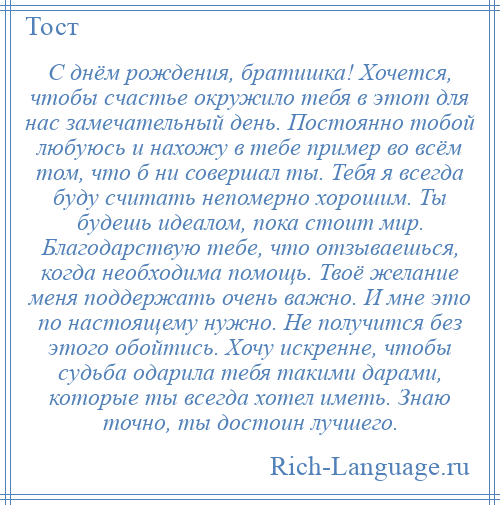 
    С днём рождения, братишка! Хочется, чтобы счастье окружило тебя в этот для нас замечательный день. Постоянно тобой любуюсь и нахожу в тебе пример во всём том, что б ни совершал ты. Тебя я всегда буду считать непомерно хорошим. Ты будешь идеалом, пока стоит мир. Благодарствую тебе, что отзываешься, когда необходима помощь. Твоё желание меня поддержать очень важно. И мне это по настоящему нужно. Не получится без этого обойтись. Хочу искренне, чтобы судьба одарила тебя такими дарами, которые ты всегда хотел иметь. Знаю точно, ты достоин лучшего.