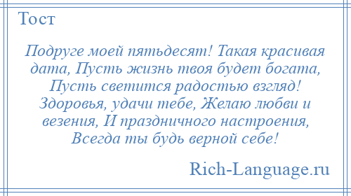 
    Подруге моей пятьдесят! Такая красивая дата, Пусть жизнь твоя будет богата, Пусть светится радостью взгляд! Здоровья, удачи тебе, Желаю любви и везения, И праздничного настроения, Всегда ты будь верной себе!