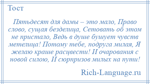 
    Пятьдесят для дамы – это мало, Право слово, сущая безделица, Сетовать об этом не пристало, Ведь в душе бушует чувств метелица! Потому тебе, подруга милая, Я желаю краше расцвести! И очарования с новой силою, И сюрпризов милых на пути!