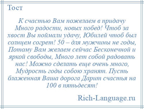 
    К счастью Вам пожелаем в придачу Много радости, новых побед! Чтоб за хвост Вы поймали удачу, Юбилей чтоб был солнцем согрет! 50 – для мужчины не годы, Потому Вам желаем сейчас Бесконечной и яркой свободы, Много лет собой радовать нас! Можно сделать еще очень много, Мудрость годы собою хранят. Пусть блаженная Ваша дорога Дарит счастья на 100 в пятьдесят!