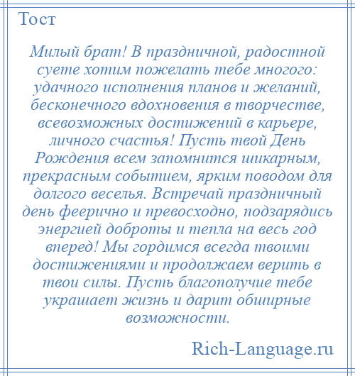 
    Милый брат! В праздничной, радостной суете хотим пожелать тебе многого: удачного исполнения планов и желаний, бесконечного вдохновения в творчестве, всевозможных достижений в карьере, личного счастья! Пусть твой День Рождения всем запомнится шикарным, прекрасным событием, ярким поводом для долгого веселья. Встречай праздничный день феерично и превосходно, подзарядись энергией доброты и тепла на весь год вперед! Мы гордимся всегда твоими достижениями и продолжаем верить в твои силы. Пусть благополучие тебе украшает жизнь и дарит обширные возможности.