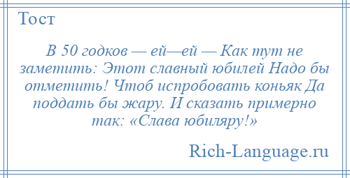 
    В 50 годков — ей—ей — Как тут не заметить: Этот славный юбилей Надо бы отметить! Чтоб испробовать коньяк Да поддать бы жару. И сказать примерно так: «Слава юбиляру!»