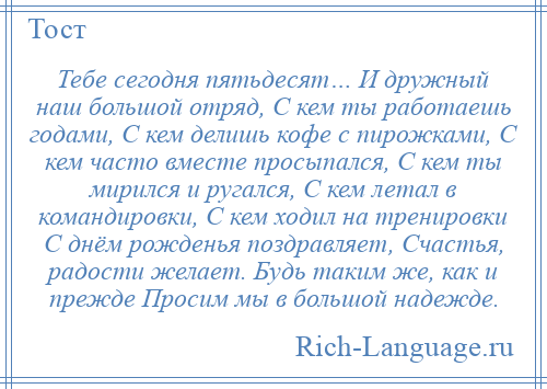 
    Тебе сегодня пятьдесят… И дружный наш большой отряд, С кем ты работаешь годами, С кем делишь кофе с пирожками, С кем часто вместе просыпался, С кем ты мирился и ругался, С кем летал в командировки, С кем ходил на тренировки С днём рожденья поздравляет, Счастья, радости желает. Будь таким же, как и прежде Просим мы в большой надежде.