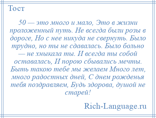 
    50 — это много и мало, Это в жизни проложенный путь. Не всегда были розы в дороге, Но с нее никуда не свернуть. Было трудно, но ты не сдавалась. Было больно — не хныкала ты. И всегда ты собой оставалась, И порою сбывались мечты. Быть такою тебе мы желаем Много лет, много радостных дней, С днем рожденья тебя поздравляем, Будь здорова, душой не старей!