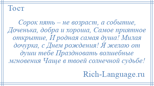 
    Сорок пять – не возраст, а событие, Доченька, добра и хороша, Самое приятное открытие, И родная самая душа! Милая дочурка, с Днем рождения! Я желаю от души тебе Праздновать волшебные мгновения Чаще в твоей солнечной судьбе!
