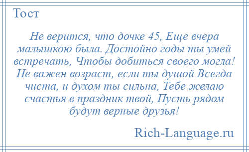 
    Не верится, что дочке 45, Еще вчера малышкою была. Достойно годы ты умей встречать, Чтобы добиться своего могла! Не важен возраст, если ты душой Всегда чиста, и духом ты сильна, Тебе желаю счастья в праздник твой, Пусть рядом будут верные друзья!