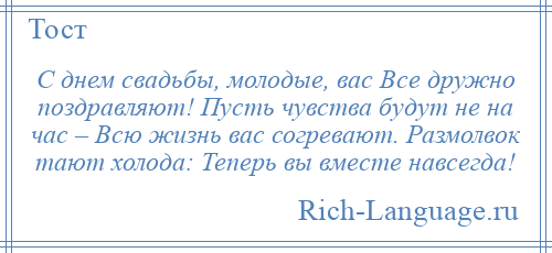 
    С днем свадьбы, молодые, вас Все дружно поздравляют! Пусть чувства будут не на час – Всю жизнь вас согревают. Размолвок тают холода: Теперь вы вместе навсегда!