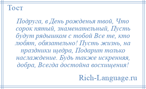 
    Подруга, в День рожденья твой, Что сорок пятый, знаменательный, Пусть будут рядышком с тобой Все те, кто любят, обязательно! Пусть жизнь, на праздники щедра, Подарит только наслаждение. Будь также искренняя, добра, Всегда достойна восхищения!