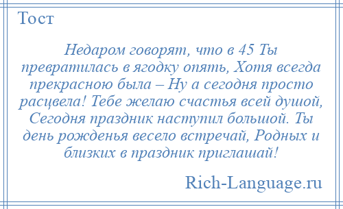 
    Недаром говорят, что в 45 Ты превратилась в ягодку опять, Хотя всегда прекрасною была – Ну а сегодня просто расцвела! Тебе желаю счастья всей душой, Сегодня праздник наступил большой. Ты день рожденья весело встречай, Родных и близких в праздник приглашай!