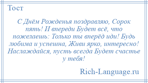 
    С Днём Рожденья поздравляю, Сорок пять! И впереди Будет всё, что пожелаешь: Только ты вперёд иди! Будь любима и успешна, Живи ярко, интересно! Наслаждайся, пусть всегда Будет счастье у тебя!