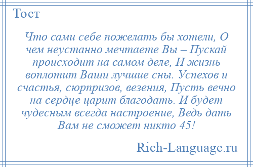 
    Что сами себе пожелать бы хотели, О чем неустанно мечтаете Вы – Пускай происходит на самом деле, И жизнь воплотит Ваши лучшие сны. Успехов и счастья, сюрпризов, везения, Пусть вечно на сердце царит благодать. И будет чудесным всегда настроение, Ведь дать Вам не сможет никто 45!