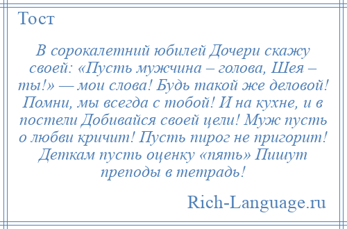 
    В сорокалетний юбилей Дочери скажу своей: «Пусть мужчина – голова, Шея – ты!» — мои слова! Будь такой же деловой! Помни, мы всегда с тобой! И на кухне, и в постели Добивайся своей цели! Муж пусть о любви кричит! Пусть пирог не пригорит! Деткам пусть оценку «пять» Пишут преподы в тетрадь!
