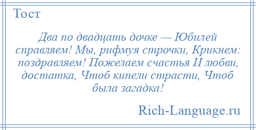 
    Два по двадцать дочке — Юбилей справляем! Мы, рифмуя строчки, Крикнем: поздравляем! Пожелаем счастья И любви, достатка, Чтоб кипели страсти, Чтоб была загадка!