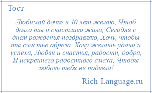 
    Любимой дочке в 40 лет желаю, Чтоб долго ты и счастливо жила, Сегодня с днем рожденья поздравляю, Хочу, чтобы ты счастье обрела. Хочу желать удачи и успеха, Любви и счастья, радости, добра, И искреннего радостного смеха, Чтобы любовь тебя не подвела!