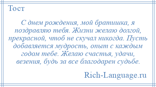 
    С днем рождения, мой братишка, я поздравляю тебя. Жизни желаю долгой, прекрасной, чтоб не скучал никогда. Пусть добавляется мудрость, опыт с каждым годом тебе. Желаю счастья, удачи, везения, будь за все благодарен судьбе.