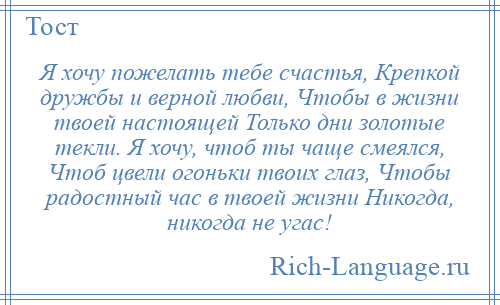 
    Я хочу пожелать тебе счастья, Крепкой дружбы и верной любви, Чтобы в жизни твоей настоящей Только дни золотые текли. Я хочу, чтоб ты чаще смеялся, Чтоб цвели огоньки твоих глаз, Чтобы радостный час в твоей жизни Никогда, никогда не угас!