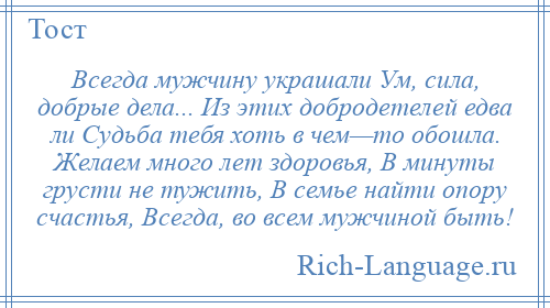 
    Всегда мужчину украшали Ум, сила, добрые дела... Из этих добродетелей едва ли Судьба тебя хоть в чем—то обошла. Желаем много лет здоровья, В минуты грусти не тужить, В семье найти опору счастья, Всегда, во всем мужчиной быть!