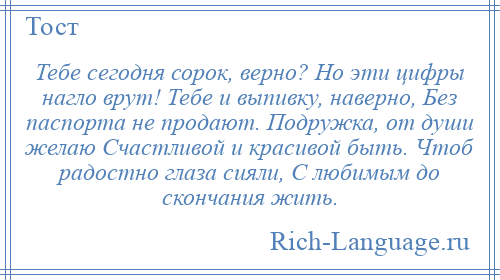 
    Тебе сегодня сорок, верно? Но эти цифры нагло врут! Тебе и выпивку, наверно, Без паспорта не продают. Подружка, от души желаю Счастливой и красивой быть. Чтоб радостно глаза сияли, С любимым до скончания жить.