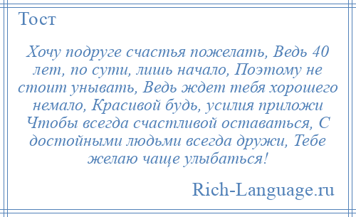 
    Хочу подруге счастья пожелать, Ведь 40 лет, по сути, лишь начало, Поэтому не стоит унывать, Ведь ждет тебя хорошего немало, Красивой будь, усилия приложи Чтобы всегда счастливой оставаться, С достойными людьми всегда дружи, Тебе желаю чаще улыбаться!