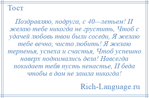 
    Поздравляю, подруга, с 40—летьем! И желаю тебе никогда не грустить, Чтоб с удачей любовь твои были соседи, Я желаю тебе вечно, чисто любить! Я желаю терпенья, успеха и счастья, Чтоб успешно наверх поднимались дела! Навсегда покидает тебя пусть ненастье, И беда чтобы в дом не зашла никогда!