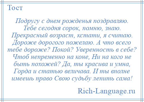 
    Подругу с днем рожденья поздравляю. Тебе сегодня сорок, помню, знаю. Прекрасный возраст, кстати, я считаю. Дороже дорогого пожелаю. А что всего тебе дороже? Покой? Уверенность в себе? Чтоб непременно на коне, Ни на кого не быть похожей? Да, ты красива и умна, Горда и статью величава. И ты вполне имеешь право Свою судьбу лепить сама!