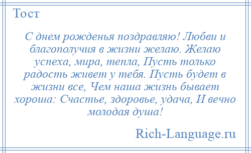 
    С днем рожденья поздравляю! Любви и благополучия в жизни желаю. Желаю успеха, мира, тепла, Пусть только радость живет у тебя. Пусть будет в жизни все, Чем наша жизнь бывает хороша: Счастье, здоровье, удача, И вечно молодая душа!