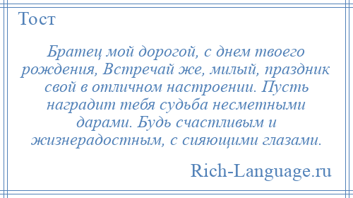 
    Братец мой дорогой, с днем твоего рождения, Встречай же, милый, праздник свой в отличном настроении. Пусть наградит тебя судьба несметными дарами. Будь счастливым и жизнерадостным, с сияющими глазами.