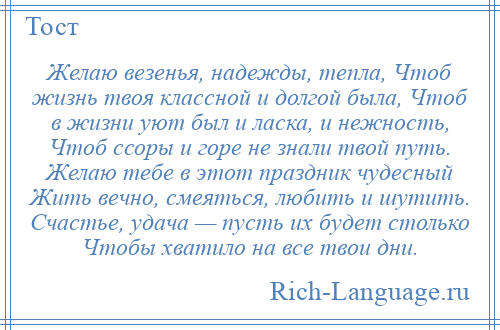 
    Желаю везенья, надежды, тепла, Чтоб жизнь твоя классной и долгой была, Чтоб в жизни уют был и ласка, и нежность, Чтоб ссоры и горе не знали твой путь. Желаю тебе в этот праздник чудесный Жить вечно, смеяться, любить и шутить. Счастье, удача — пусть их будет столько Чтобы хватило на все твои дни.