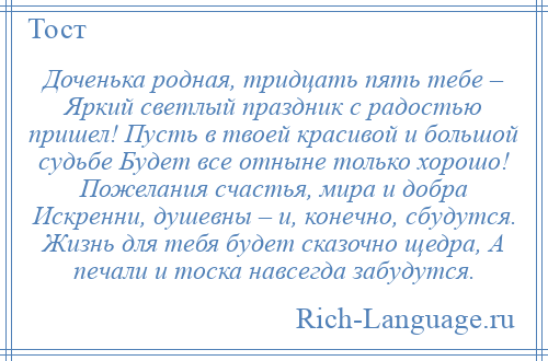 
    Доченька родная, тридцать пять тебе – Яркий светлый праздник с радостью пришел! Пусть в твоей красивой и большой судьбе Будет все отныне только хорошо! Пожелания счастья, мира и добра Искренни, душевны – и, конечно, сбудутся. Жизнь для тебя будет сказочно щедра, А печали и тоска навсегда забудутся.