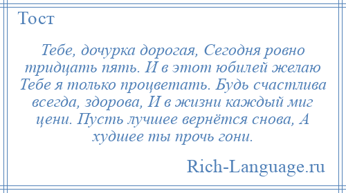 
    Тебе, дочурка дорогая, Сегодня ровно тридцать пять. И в этот юбилей желаю Тебе я только процветать. Будь счастлива всегда, здорова, И в жизни каждый миг цени. Пусть лучшее вернётся снова, А худшее ты прочь гони.