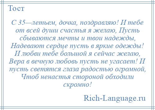 
    С 35—летьем, дочка, поздравляю! И тебе от всей души счастья я желаю, Пусть сбываются мечты и твои надежды, Надевают сердце пусть в яркие одежды! И любви тебе большой я сейчас желаю, Вера в вечную любовь пусть не угасает! И пусть светятся глаза радостью огромной, Чтоб ненастья стороной обходили скромно!