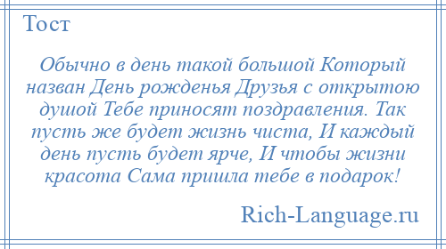 
    Обычно в день такой большой Который назван День рожденья Друзья с открытою душой Тебе приносят поздравления. Так пусть же будет жизнь чиста, И каждый день пусть будет ярче, И чтобы жизни красота Сама пришла тебе в подарок!