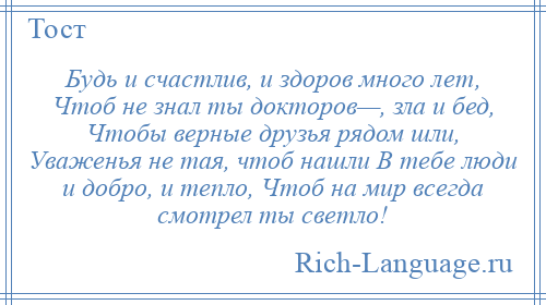 
    Будь и счастлив, и здоров много лет, Чтоб не знал ты докторов—, зла и бед, Чтобы верные друзья рядом шли, Уваженья не тая, чтоб нашли В тебе люди и добро, и тепло, Чтоб на мир всегда смотрел ты светло!