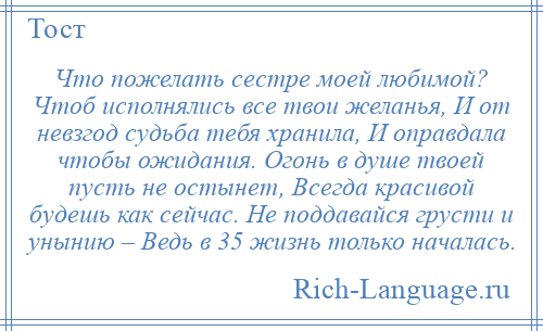 
    Что пожелать сестре моей любимой? Чтоб исполнялись все твои желанья, И от невзгод судьба тебя хранила, И оправдала чтобы ожидания. Огонь в душе твоей пусть не остынет, Всегда красивой будешь как сейчас. Не поддавайся грусти и унынию – Ведь в 35 жизнь только началась.