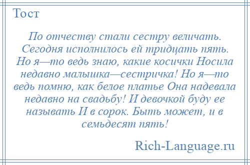 
    По отчеству стали сестру величать. Сегодня исполнилось ей тридцать пять. Но я—то ведь знаю, какие косички Носила недавно малышка—сестричка! Но я—то ведь помню, как белое платье Она надевала недавно на свадьбу! И девочкой буду ее называть И в сорок. Быть может, и в семьдесят пять!