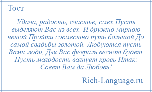 
    Удача, радость, счастье, смех Пусть выделяют Вас из всех. И дружно мирною четой Пройти совместно путь большой До самой свадьбы золотой. Любуются пусть Вами люди, Для Вас февраль весною будет. Пусть молодость волнует кровь Итак: Совет Вам да Любовь!