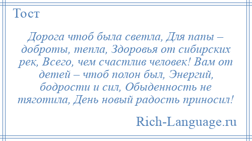 
    Дорога чтоб была светла, Для папы – доброты, тепла, Здоровья от сибирских рек, Всего, чем счастлив человек! Вам от детей – чтоб полон был, Энергий, бодрости и сил, Обыденность не тяготила, День новый радость приносил!
