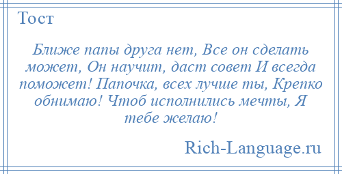 
    Ближе папы друга нет, Все он сделать может, Он научит, даст совет И всегда поможет! Папочка, всех лучше ты, Крепко обнимаю! Чтоб исполнились мечты, Я тебе желаю!