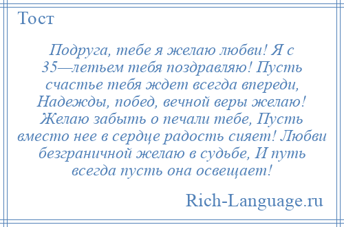 
    Подруга, тебе я желаю любви! Я с 35—летьем тебя поздравляю! Пусть счастье тебя ждет всегда впереди, Надежды, побед, вечной веры желаю! Желаю забыть о печали тебе, Пусть вместо нее в сердце радость сияет! Любви безграничной желаю в судьбе, И путь всегда пусть она освещает!