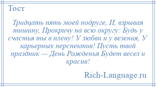 
    Тридцать пять моей подруге, И, взрывая тишину, Прокричу на всю округу: Будь у счастья ты в плену! У любви и у везения, У карьерных перспектив! Пусть твой праздник — День Рожденья Будет весел и красив!