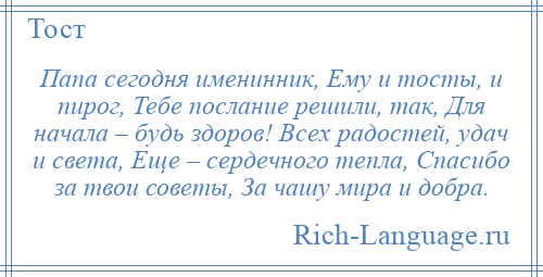 
    Папа сегодня именинник, Ему и тосты, и пирог, Тебе послание решили, так, Для начала – будь здоров! Всех радостей, удач и света, Еще – сердечного тепла, Спасибо за твои советы, За чашу мира и добра.