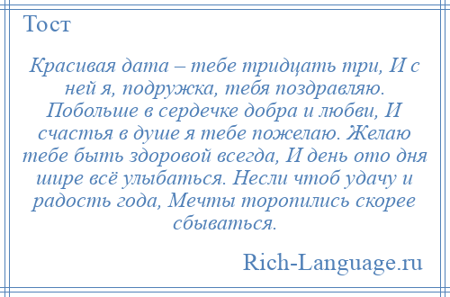 
    Красивая дата – тебе тридцать три, И с ней я, подружка, тебя поздравляю. Побольше в сердечке добра и любви, И счастья в душе я тебе пожелаю. Желаю тебе быть здоровой всегда, И день ото дня шире всё улыбаться. Несли чтоб удачу и радость года, Мечты торопились скорее сбываться.